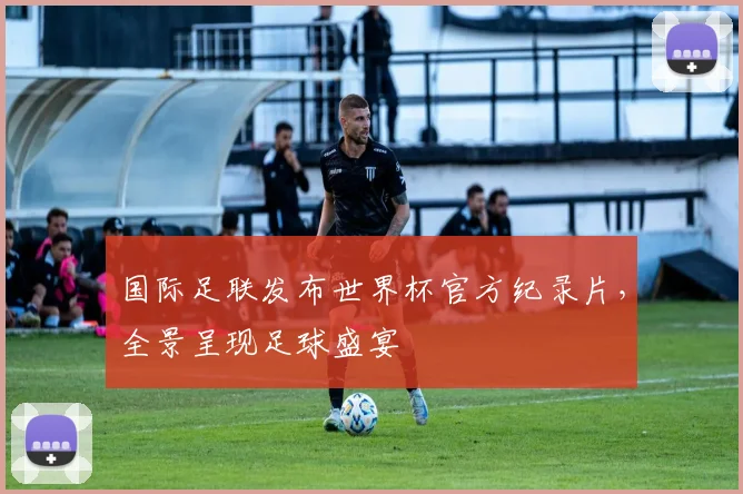 国际足联发布世界杯官方纪录片,全景呈现足球盛宴