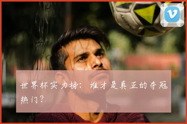 世界杯实力榜:谁才是真正的夺冠热门?