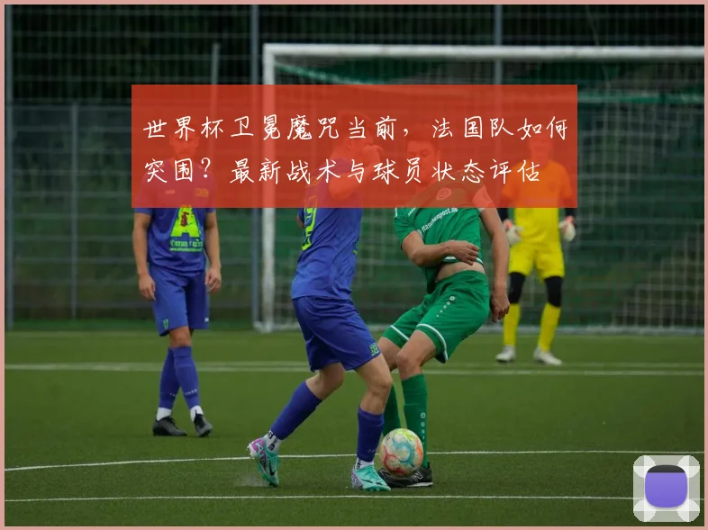 世界杯卫冕魔咒当前，法国队如何突围？最新战术与球员状态评估