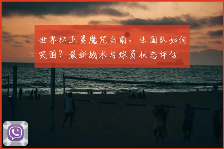 世界杯卫冕魔咒当前，法国队如何突围？最新战术与球员状态评估