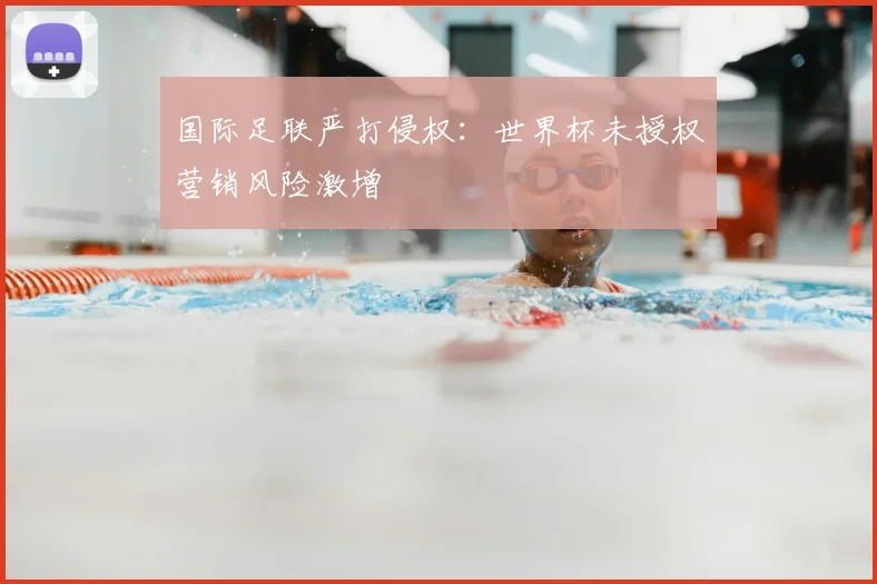国际足联严打侵权:世界杯未授权营销风险激增