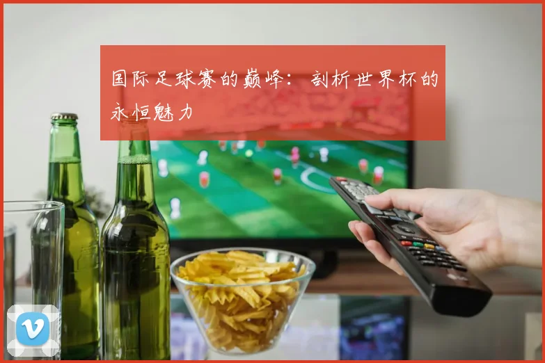 国际足球赛的巅峰：剖析世界杯的永恒魅力