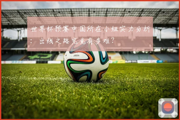 世界杯预赛中国所在小组实力分析：出线之路究竟有多难？