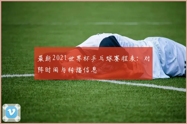 最新2021世界杯乒乓球赛程表：对阵时间与转播信息