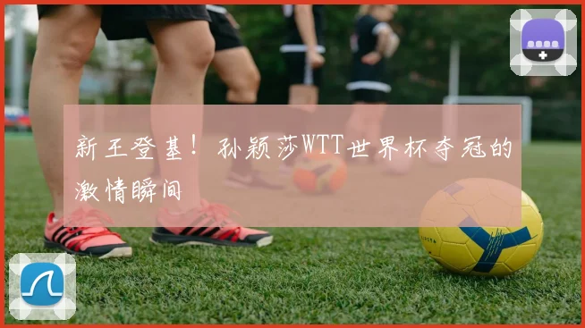新王登基！孙颖莎WTT世界杯夺冠的激情瞬间
