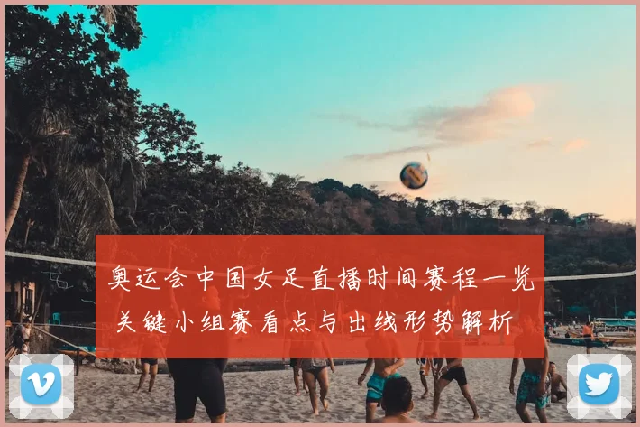 奥运会中国女足直播时间赛程一览 关键小组赛看点与出线形势解析