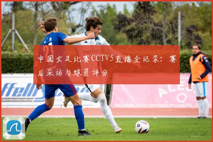 中国女足比赛CCTV5直播全记录：赛后采访与球员评分