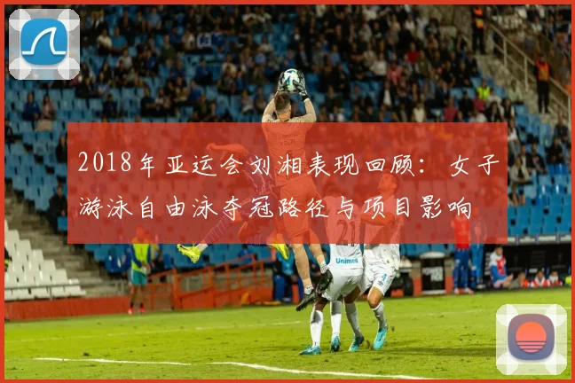 2018年亚运会刘湘表现回顾：女子游泳自由泳夺冠路径与项目影响