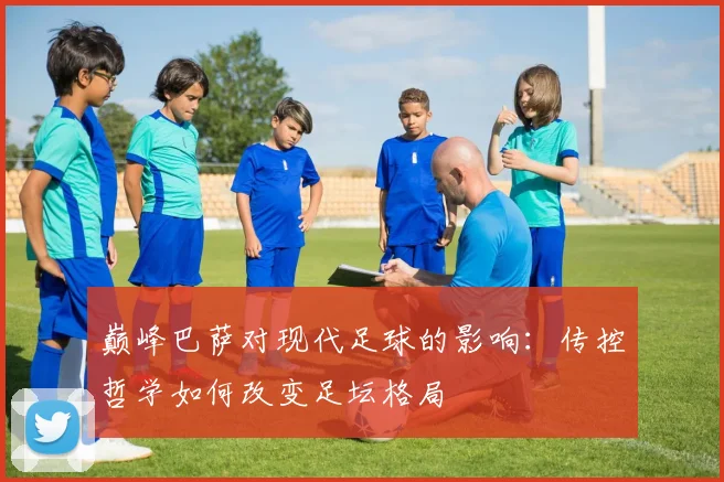 巅峰巴萨对现代足球的影响：传控哲学如何改变足坛格局