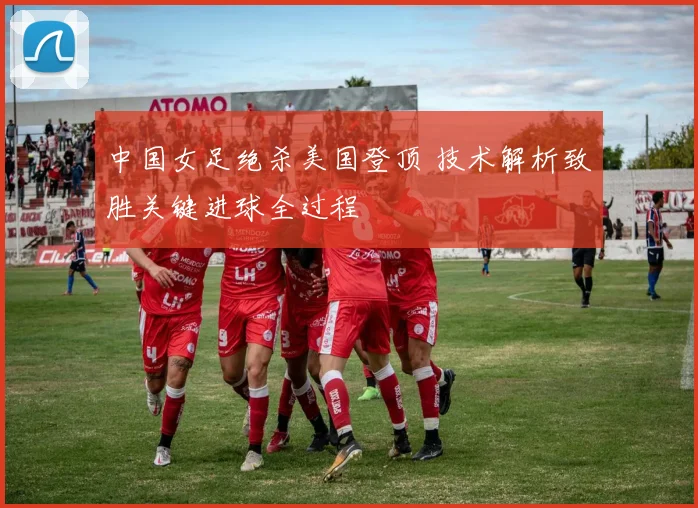 中国女足绝杀美国登顶 技术解析致胜关键进球全过程