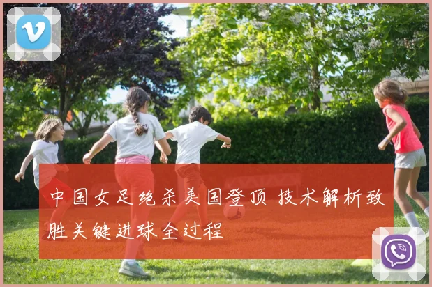 中国女足绝杀美国登顶 技术解析致胜关键进球全过程