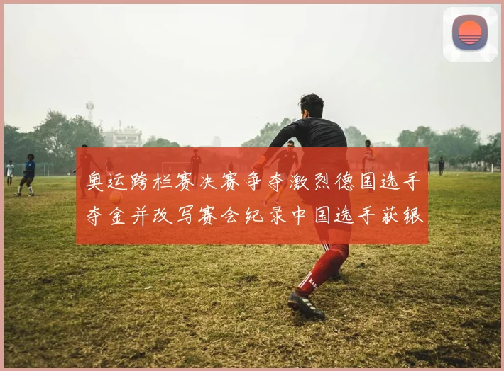 奥运跨栏赛决赛争夺激烈德国选手夺金并改写赛会纪录中国选手获银