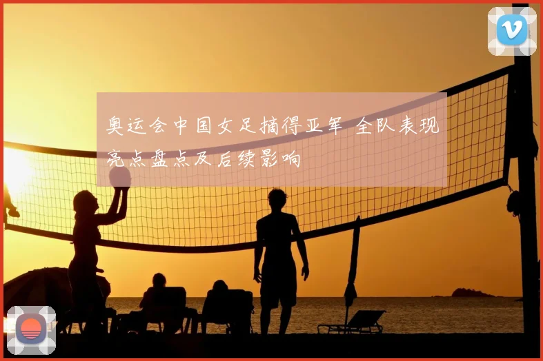 奥运会中国女足摘得亚军 全队表现亮点盘点及后续影响
