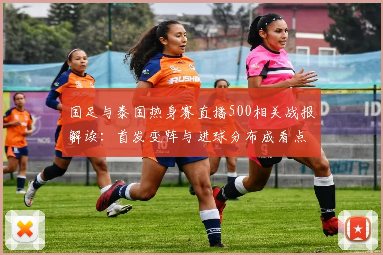 国足与泰国热身赛直播500相关战报解读：首发变阵与进球分布成看点