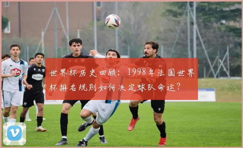 世界杯历史回顾：1998年法国世界杯排名规则如何决定球队命运？