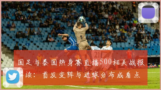 国足与泰国热身赛直播500相关战报解读：首发变阵与进球分布成看点