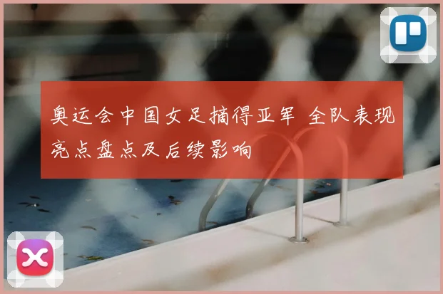 奥运会中国女足摘得亚军 全队表现亮点盘点及后续影响