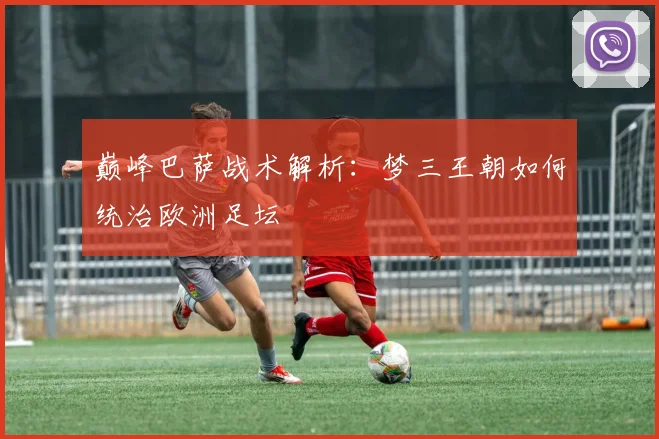 巅峰巴萨战术解析：梦三王朝如何统治欧洲足坛