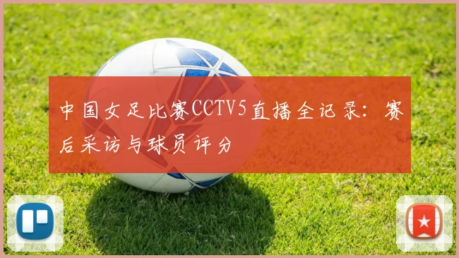 中国女足比赛CCTV5直播全记录：赛后采访与球员评分
