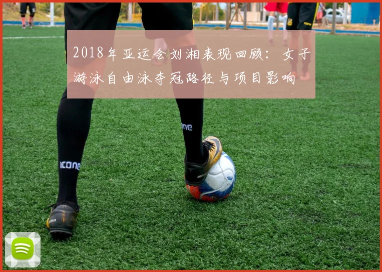 2018年亚运会刘湘表现回顾：女子游泳自由泳夺冠路径与项目影响