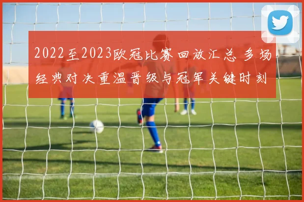 2022至2023欧冠比赛回放汇总 多场经典对决重温晋级与冠军关键时刻